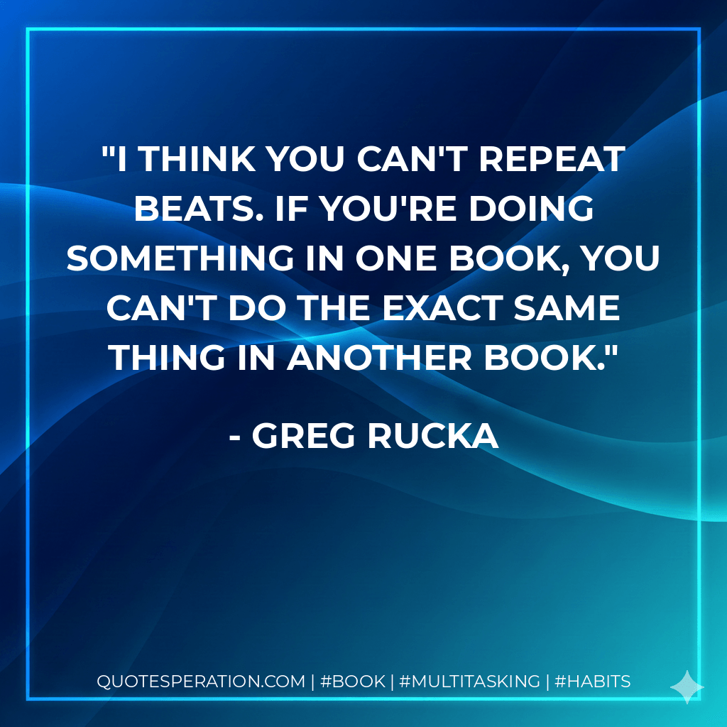 I think you can't repeat beats. If you're doing something in one book, you can't do the exact same thing in another book. - Greg Rucka