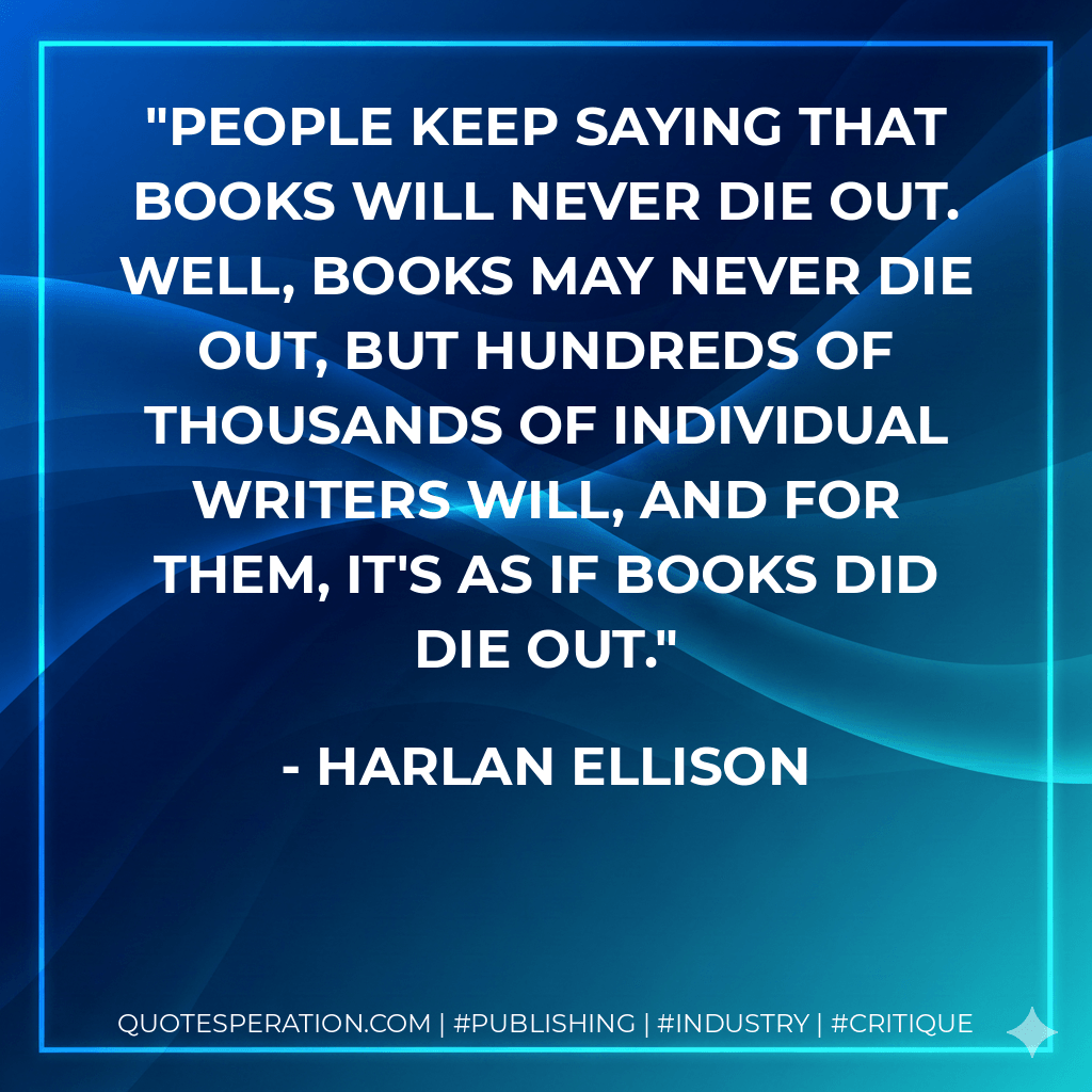 People keep saying that books will never die out. Well, books may never die out, but hundreds of thousands of individual writers will, and for them, it's as if books did die out. - Harlan Ellison