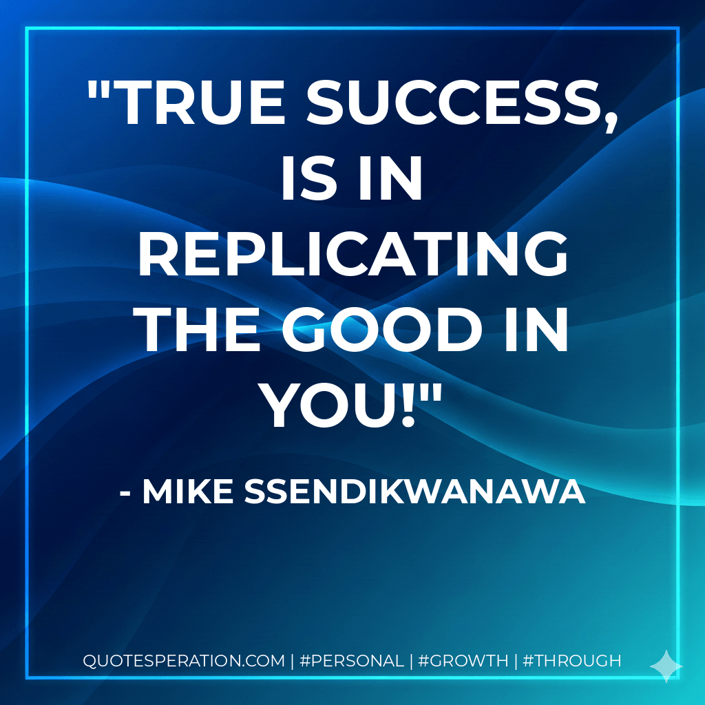 True Success, Is In Replicating The Good In You! - Mike Ssendikwanawa