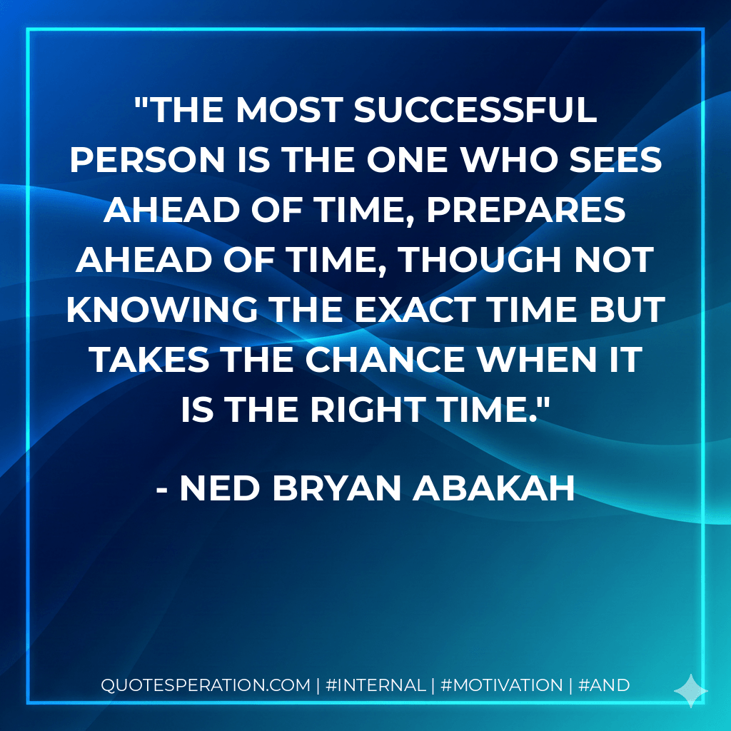 The most successful person is the one who sees ahead of time, prepares ahead of time, though not knowing the exact time but takes the chance when it is the right time. - Ned Bryan Abakah