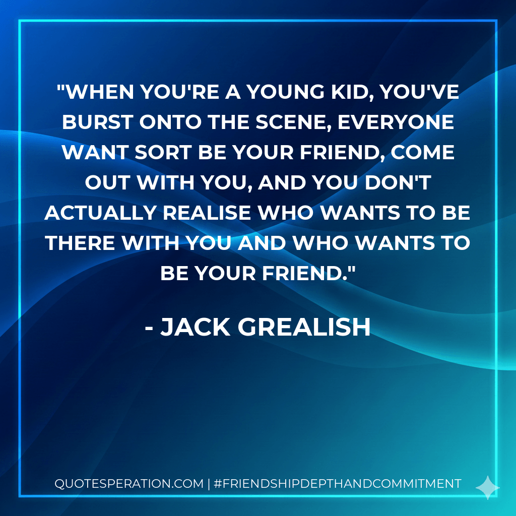 When you're a young kid, you've burst onto the scene, everyone want sort be your friend, come out with you, and you don't actually realise who wants to be there with you and who wants to be your friend. - Jack Grealish