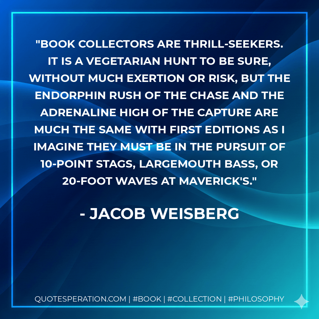 Book collectors are thrill-seekers. It is a vegetarian hunt to be sure, without much exertion or risk, but the endorphin rush of the chase and the adrenaline high of the capture are much the same with first editions as I imagine they must be in the pursuit of 10-point stags, largemouth bass, or 20-foot waves at Maverick's. - Jacob Weisberg
