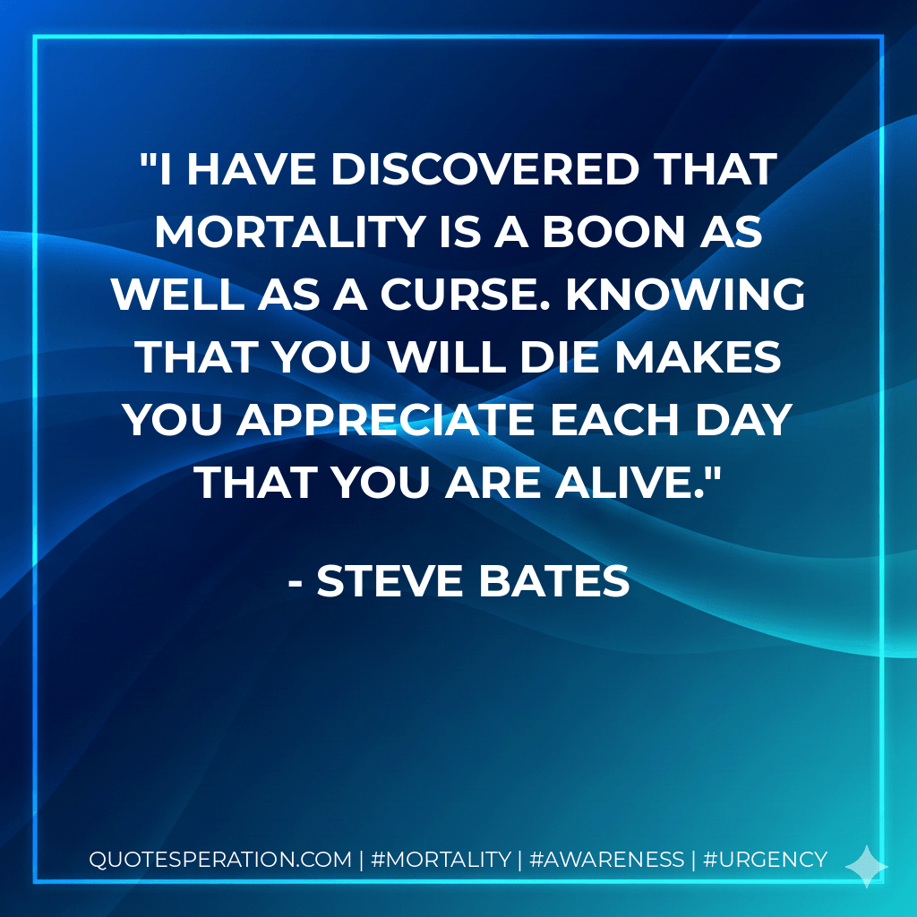 I have discovered that mortality is a boon as well as a curse. Knowing that you will die makes you appreciate each day that you are alive. - Steve Bates