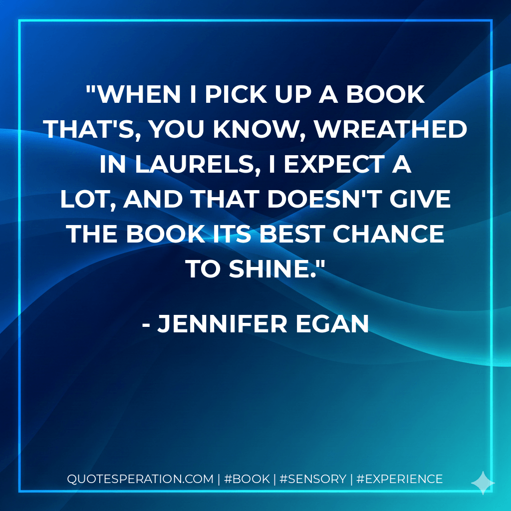 When I pick up a book that's, you know, wreathed in laurels, I expect a lot, and that doesn't give the book its best chance to shine. - Jennifer Egan