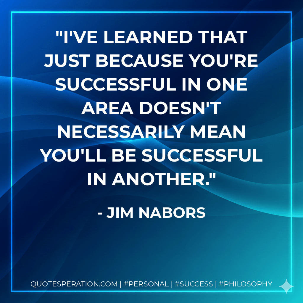 I've learned that just because you're successful in one area doesn't necessarily mean you'll be successful in another. - Jim Nabors