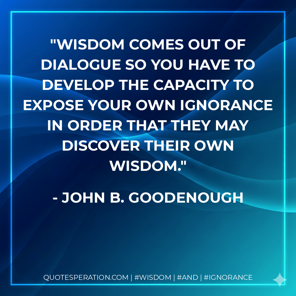 Wisdom comes out of dialogue so you have to develop the capacity to expose your own ignorance in order that they may discover their own wisdom. - John B. Goodenough