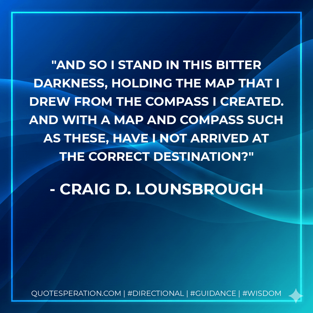 And so I stand in this bitter darkness, holding the map that I drew from the compass I created. And with a map and compass such as these, have I not arrived at the correct destination? - Craig D. Lounsbrough