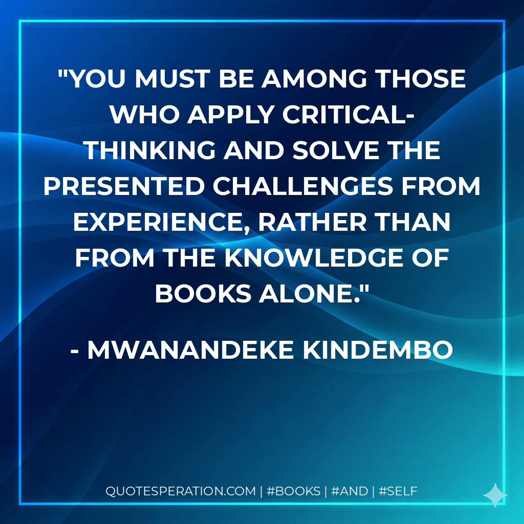 You must be among those who apply critical-thinking and solve the presented challenges from experience, rather than from the knowledge of books alone. - Mwanandeke Kindembo