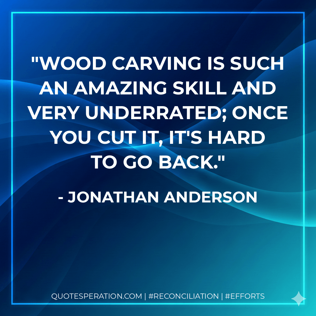 Wood carving is such an amazing skill and very underrated; once you cut it, it's hard to go back. - Jonathan Anderson