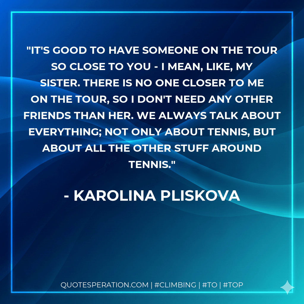 It's good to have someone on the tour so close to you - I mean, like, my sister. There is no one closer to me on the tour, so I don't need any other friends than her. We always talk about everything; not only about tennis, but about all the other stuff around tennis. - Karolina Pliskova