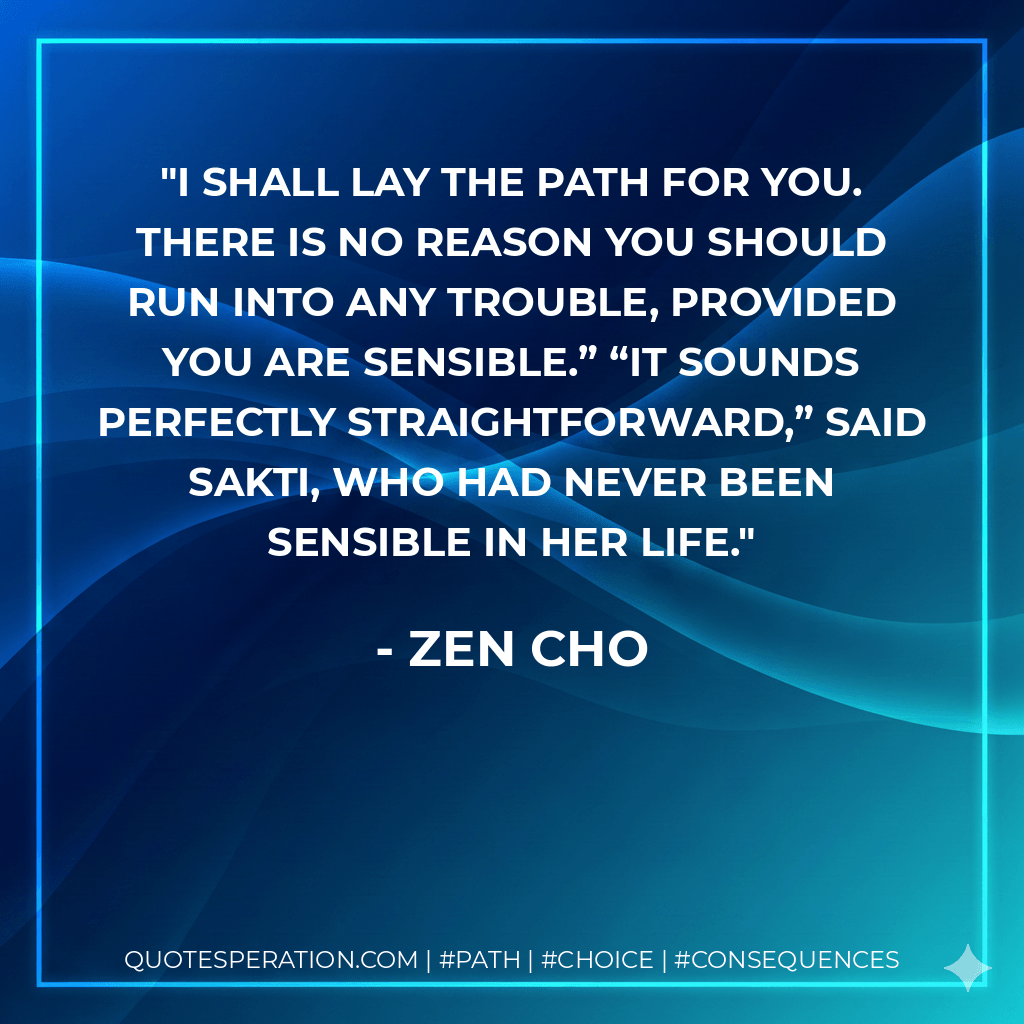 I shall lay the path for you. There is no reason you should run into any trouble, provided you are sensible.” “It sounds perfectly straightforward,” said Sakti, who had never been sensible in her life. - Zen Cho