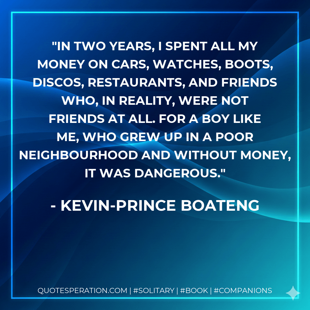 In two years, I spent all my money on cars, watches, boots, discos, restaurants, and friends who, in reality, were not friends at all. For a boy like me, who grew up in a poor neighbourhood and without money, it was dangerous. - Kevin-Prince Boateng
