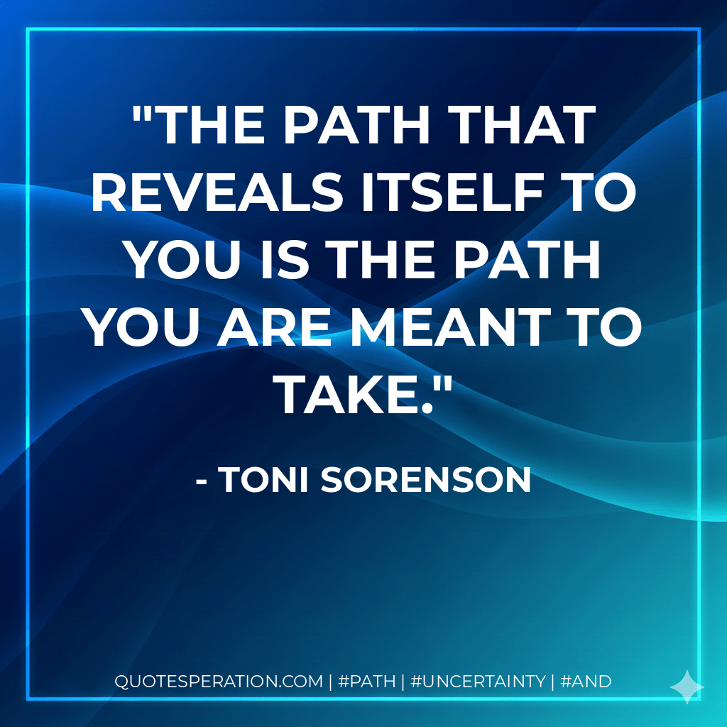 The path that reveals itself to you is the path you are meant to take. - Toni Sorenson