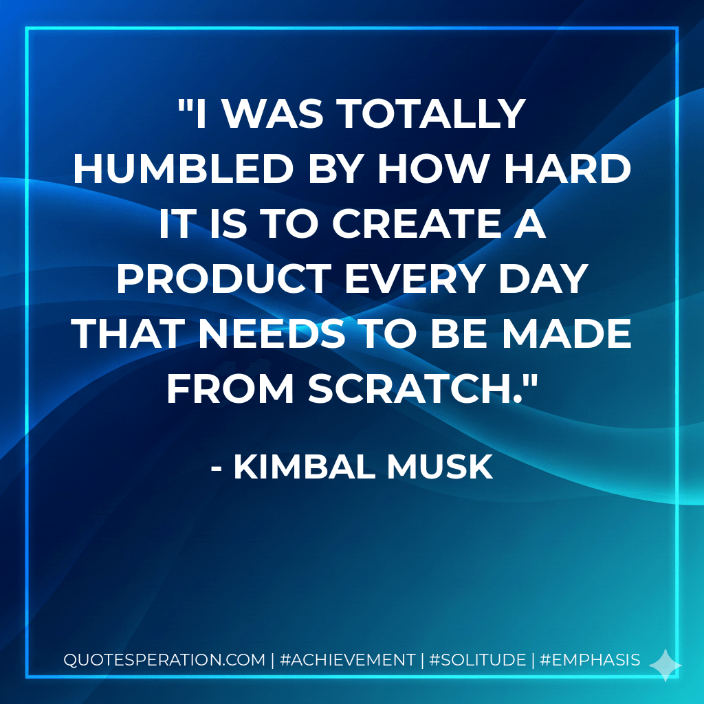 I was totally humbled by how hard it is to create a product every day that needs to be made from scratch. - Kimbal Musk