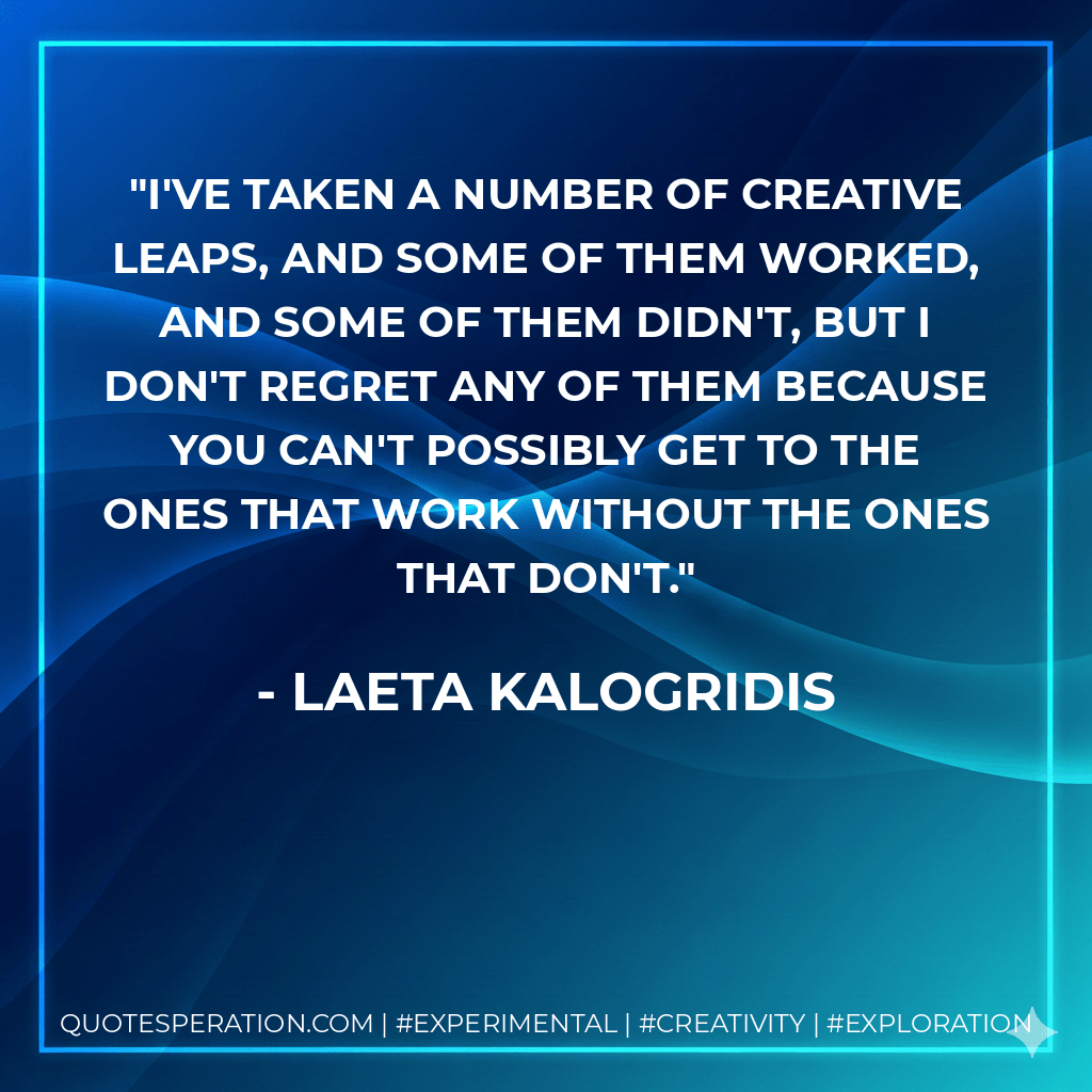 I've taken a number of creative leaps, and some of them worked, and some of them didn't, but I don't regret any of them because you can't possibly get to the ones that work without the ones that don't. - Laeta Kalogridis