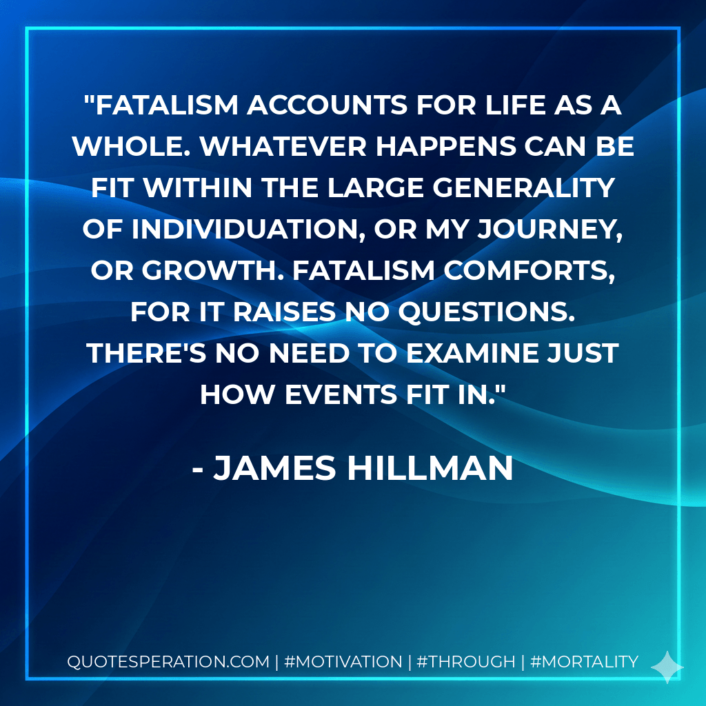 Fatalism accounts for life as a whole. Whatever happens can be fit within the large generality of individuation, or my journey, or growth. Fatalism comforts, for it raises no questions. There's no need to examine just how events fit in. - James Hillman