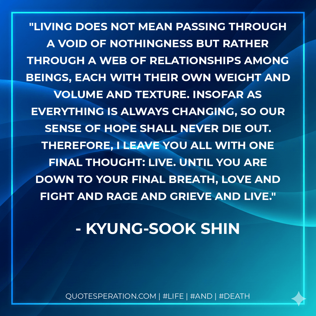 Living does not mean passing through a void of nothingness but rather through a web of relationships among beings, each with their own weight and volume and texture. Insofar as everything is always changing, so our sense of hope shall never die out. Therefore, I leave you all with one final thought: Live. Until you are down to your final breath, love and fight and rage and grieve and live. - Kyung-Sook Shin