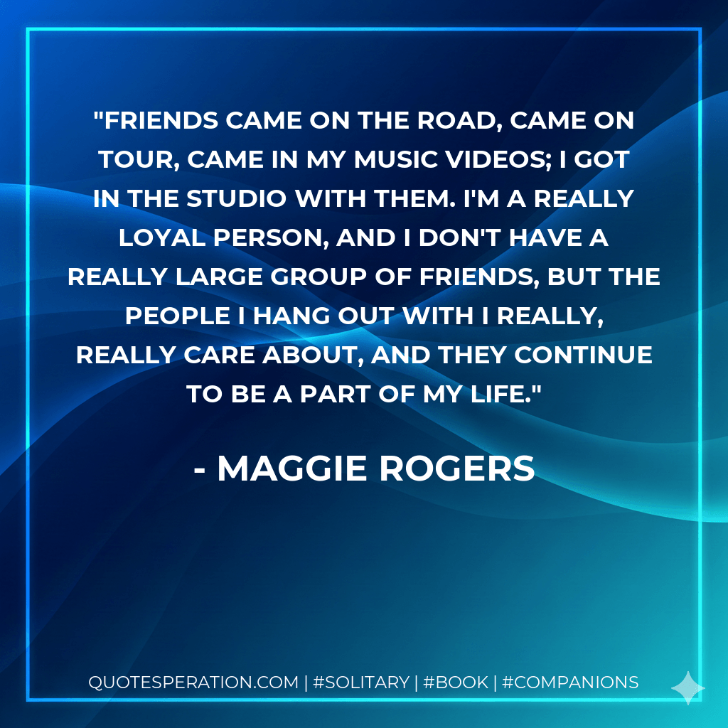 Friends came on the road, came on tour, came in my music videos; I got in the studio with them. I'm a really loyal person, and I don't have a really large group of friends, but the people I hang out with I really, really care about, and they continue to be a part of my life. - Maggie Rogers