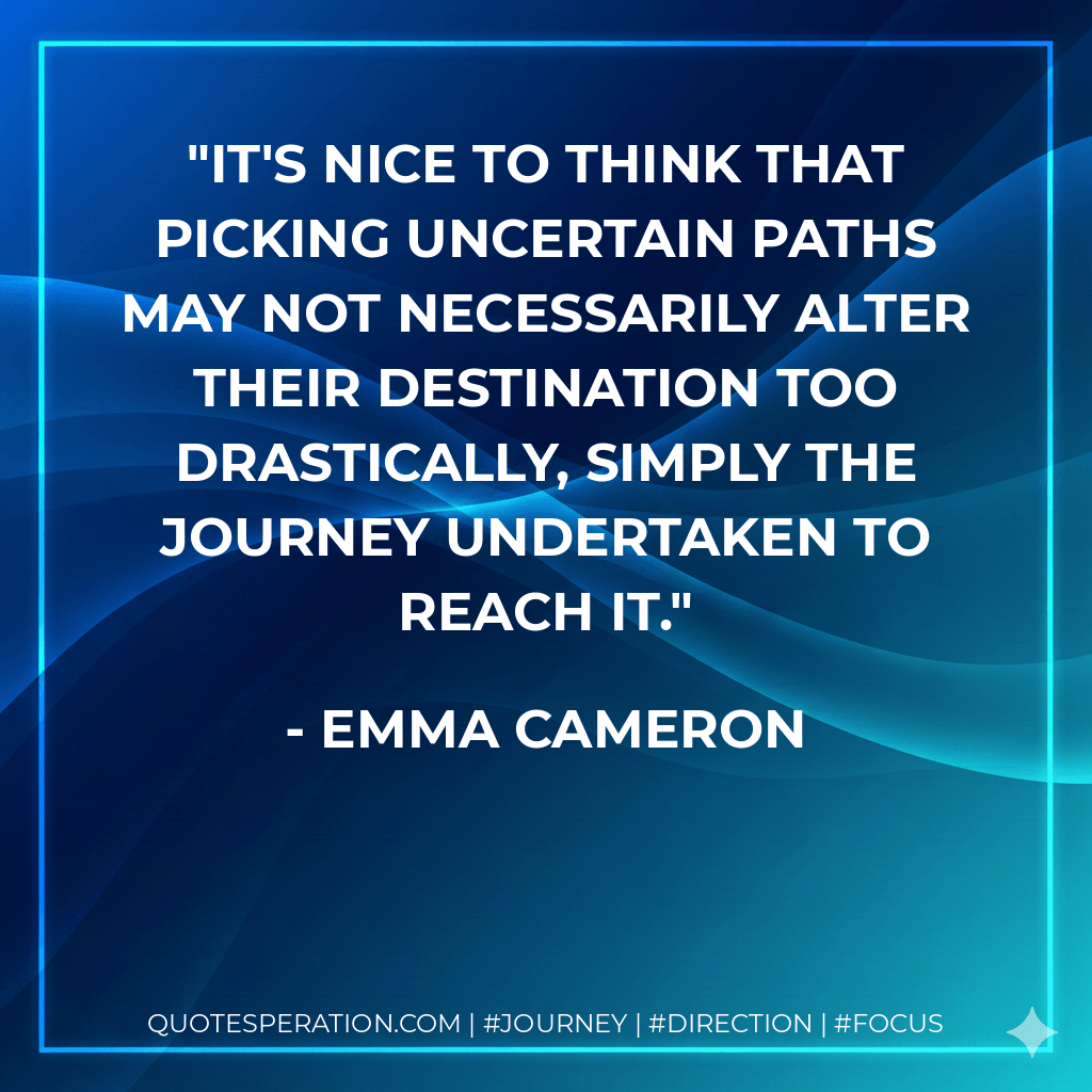 It's nice to think that picking uncertain paths may not necessarily alter their destination too drastically, simply the journey undertaken to reach it. - Emma Cameron