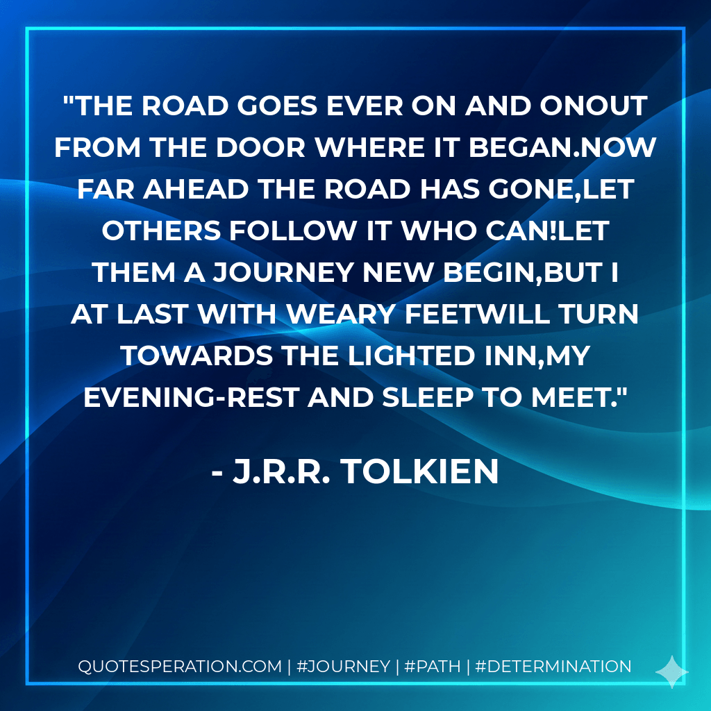 The Road goes ever on and onOut from the door where it began.Now far ahead the Road has gone,Let others follow it who can!Let them a journey new begin,But I at last with weary feetWill turn towards the lighted inn,My evening-rest and sleep to meet. - J.R.R. Tolkien