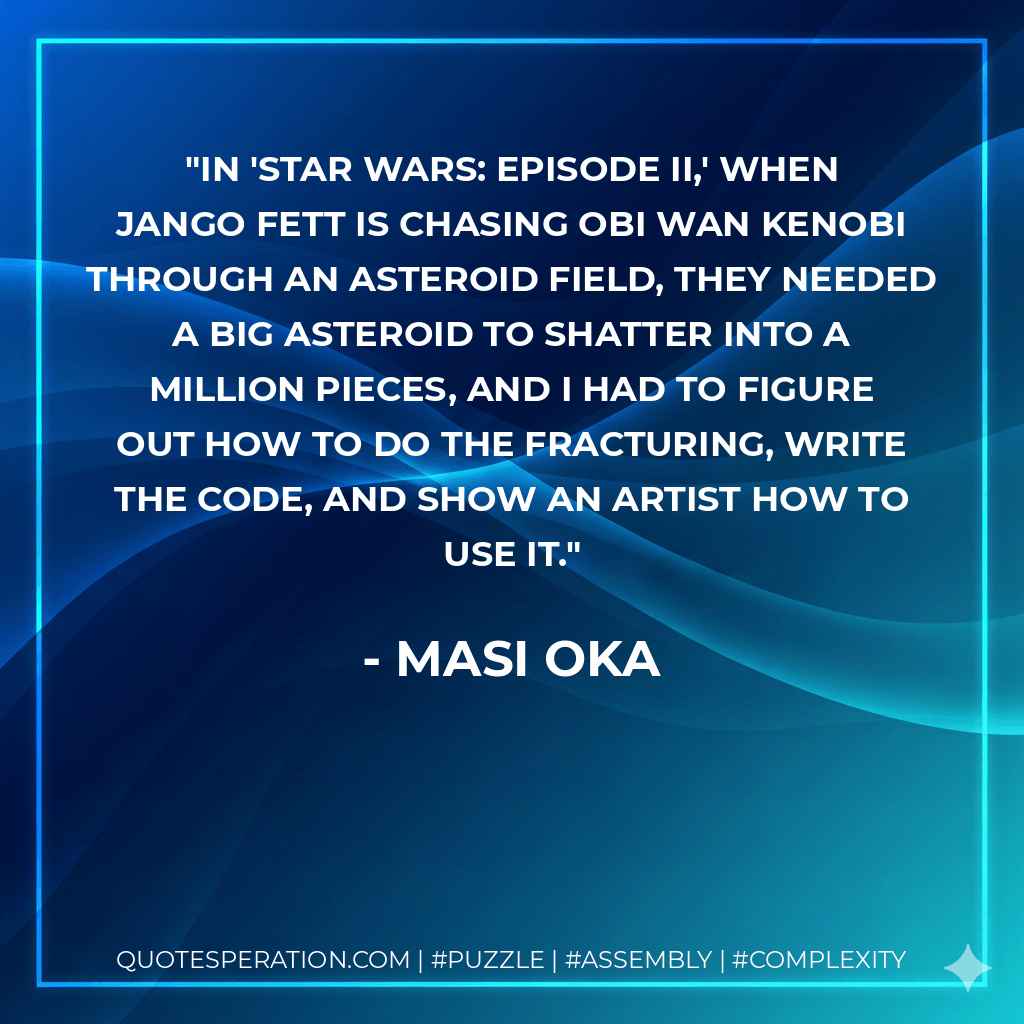 In 'Star Wars: Episode II,' when Jango Fett is chasing Obi Wan Kenobi through an asteroid field, they needed a big asteroid to shatter into a million pieces, and I had to figure out how to do the fracturing, write the code, and show an artist how to use it. - Masi Oka