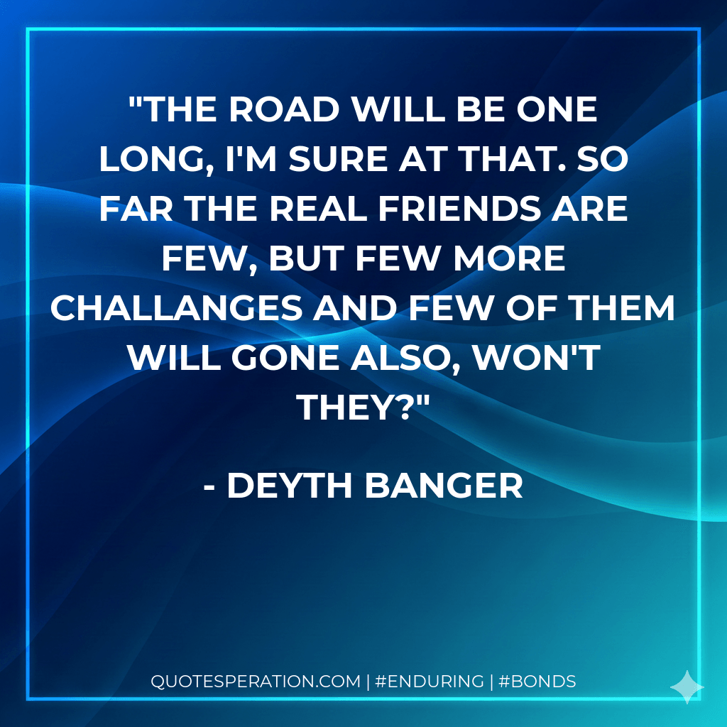 The road will be one long, I'm sure at that. So far the real friends are few, but few more challanges and few of them will gone also, won't they? - Deyth Banger