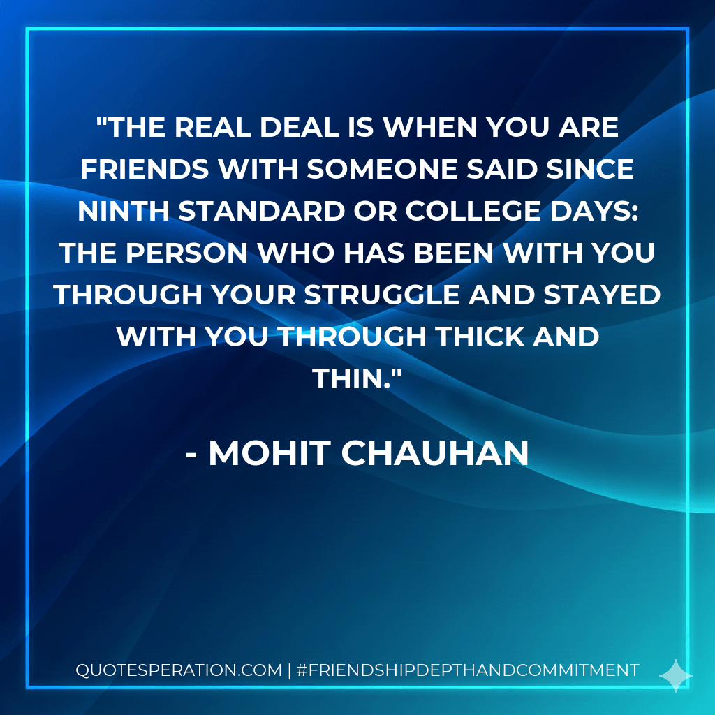 The real deal is when you are friends with someone said since ninth standard or college days: the person who has been with you through your struggle and stayed with you through thick and thin. - Mohit Chauhan
