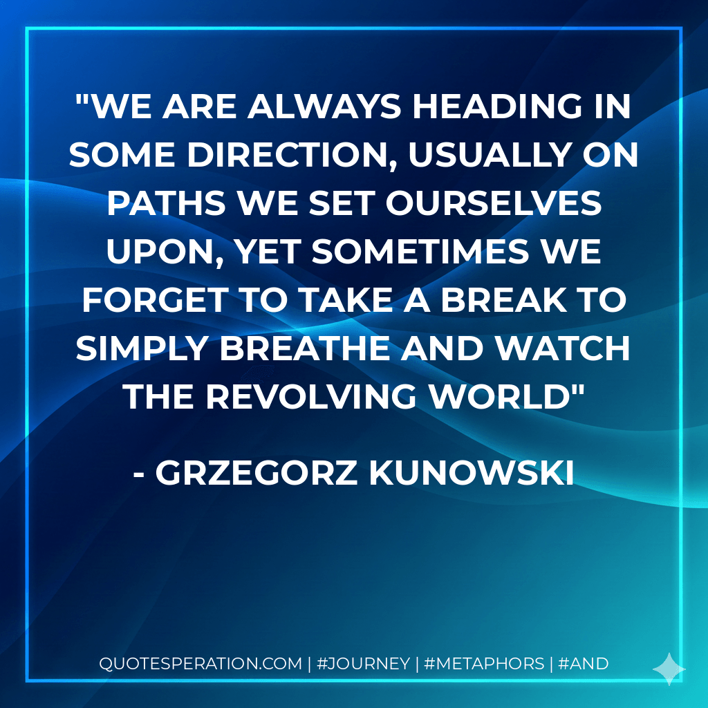 We are always heading in some direction, usually on paths we set ourselves upon, yet sometimes we forget to take a break to simply breathe and watch the revolving world - Grzegorz Kunowski