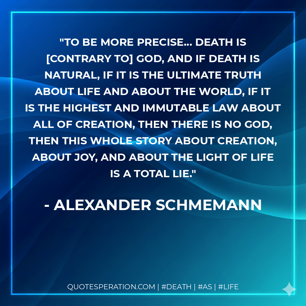To be more precise... death is contrary to God, and if death is natural, if it is the ultimate truth about life and about the world, if it is the highest and immutable law about all of creation, then there is no God, then this whole story about creation, about joy, and about the light of life is a total lie. - Alexander Schmemann