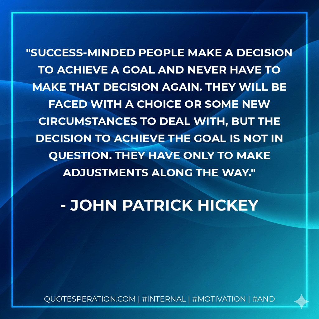 Success-minded people make a decision to achieve a goal and never have to make that decision again. They will be faced with a choice or some new circumstances to deal with, but the decision to achieve the goal is not in question. They have only to make adjustments along the way. - John Patrick Hickey