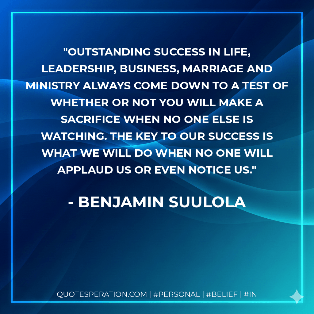 Outstanding success in life, leadership, business, marriage and ministry always come down to a test of whether or not you will make a sacrifice when no one else is watching. The key to our success is what we will do when no one will applaud us or even notice us. - Benjamin Suulola
