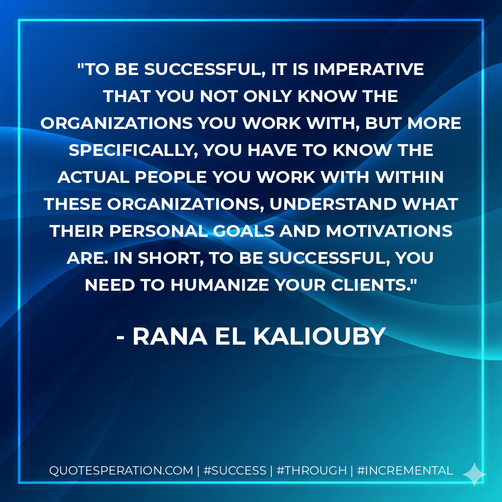 To be successful, it is imperative that you not only know the organizations you work with, but more specifically, you have to know the actual people you work with within these organizations, understand what their personal goals and motivations are. In short, to be successful, you need to humanize your clients. - Rana El Kaliouby