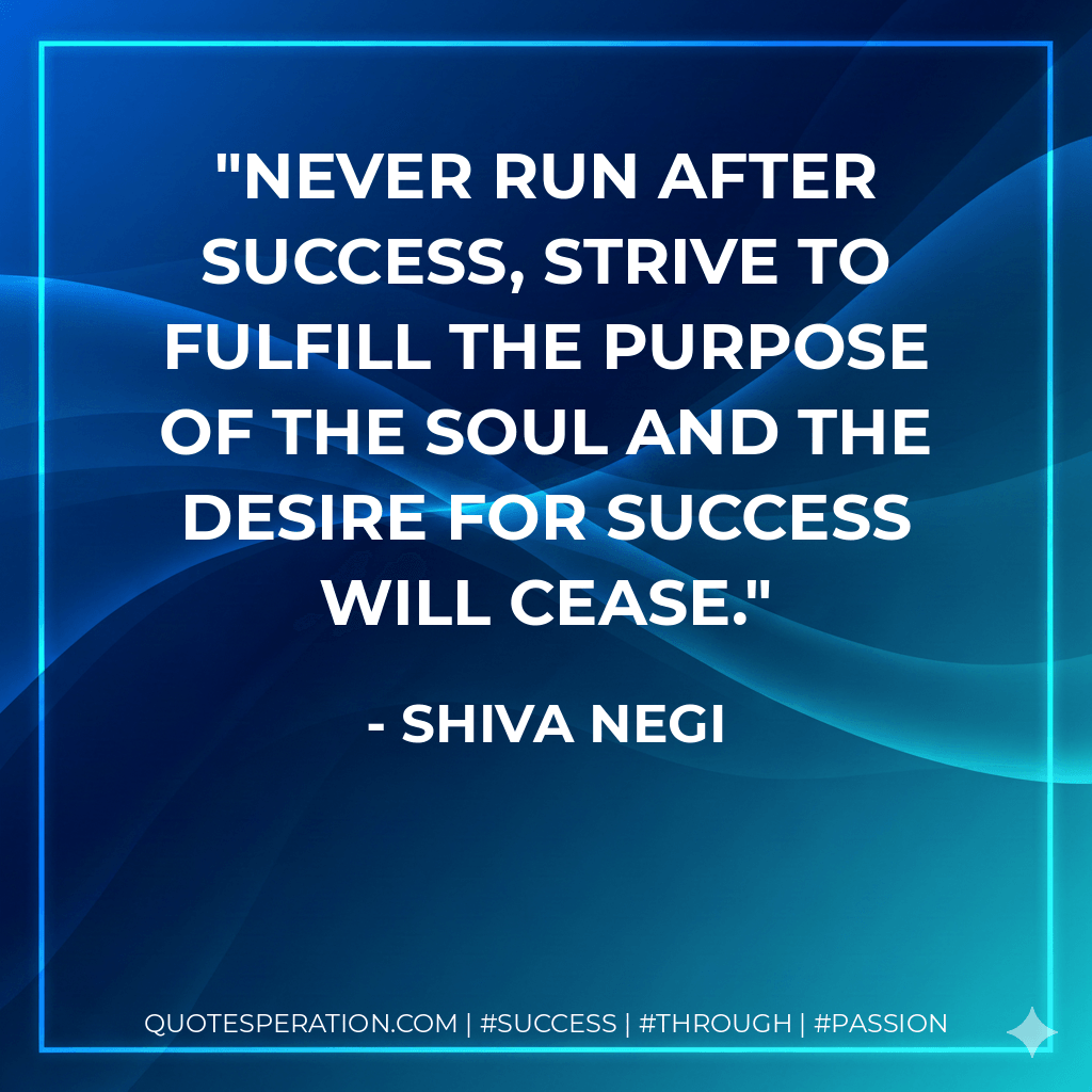 Never run after success, strive to fulfill the purpose of the soul and the desire for success will cease. - Shiva Negi