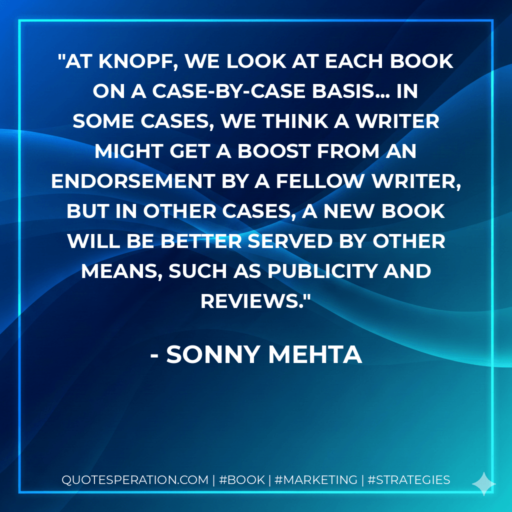 At Knopf, we look at each book on a case-by-case basis... in some cases, we think a writer might get a boost from an endorsement by a fellow writer, but in other cases, a new book will be better served by other means, such as publicity and reviews. - Sonny Mehta