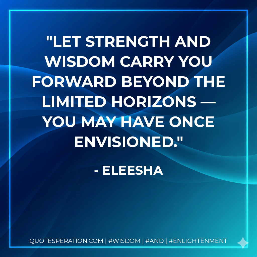 Let strength and wisdom carry you forward beyond the limited horizons — you may have once envisioned. - Eleesha