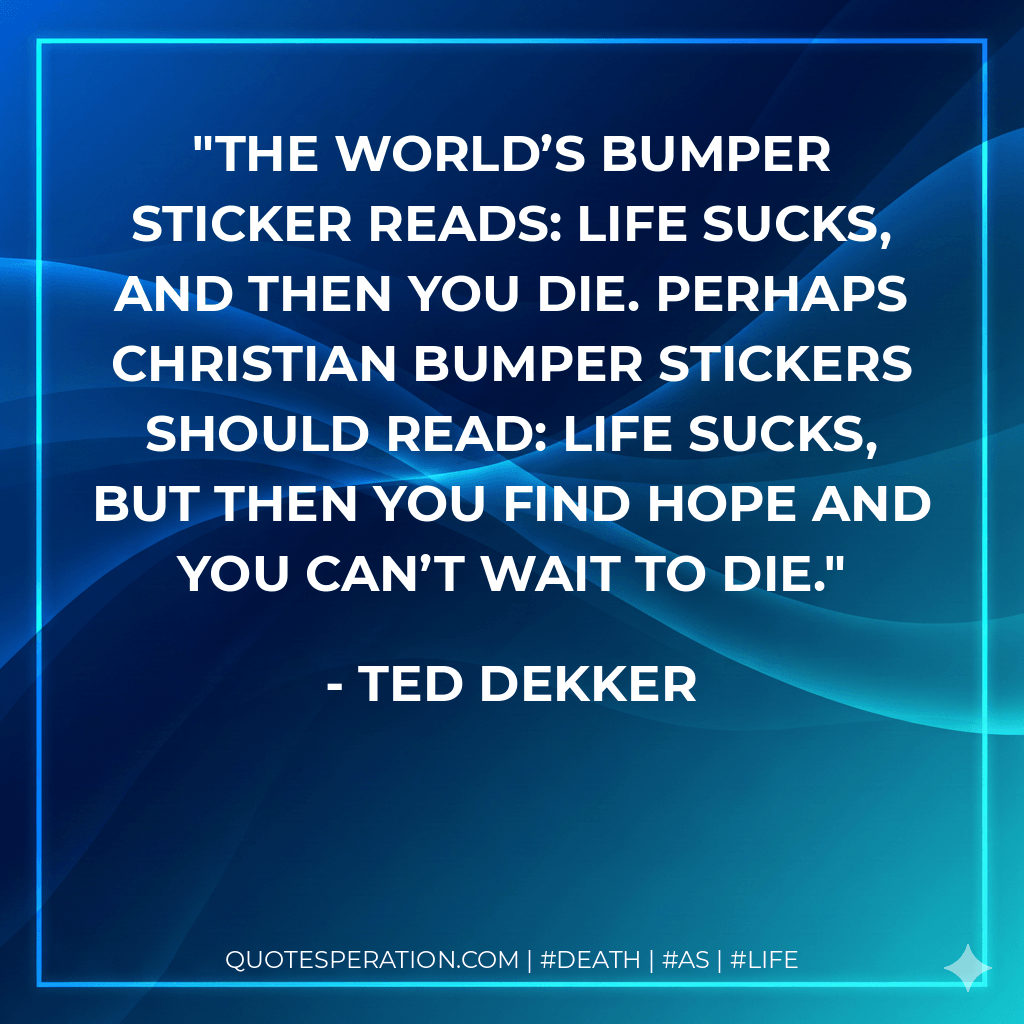The world’s bumper sticker reads: Life sucks, and then you die. Perhaps Christian bumper stickers should read: Life sucks, but then you find hope and you can’t wait to die. - Ted Dekker