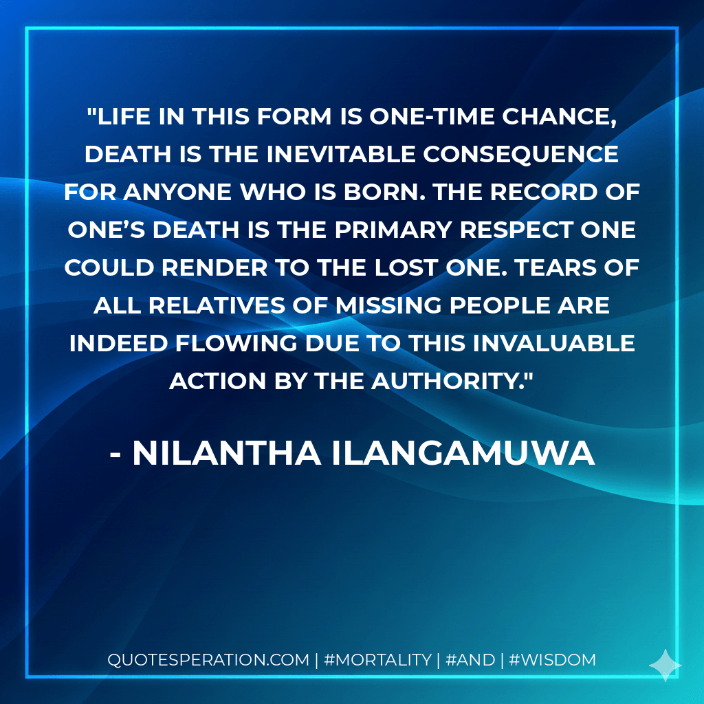 Life in this form is one-time chance, death is the inevitable consequence for anyone who is born. The record of one’s death is the primary respect one could render to the lost one. Tears of all relatives of missing people are indeed flowing due to this invaluable action by the authority. - Nilantha Ilangamuwa