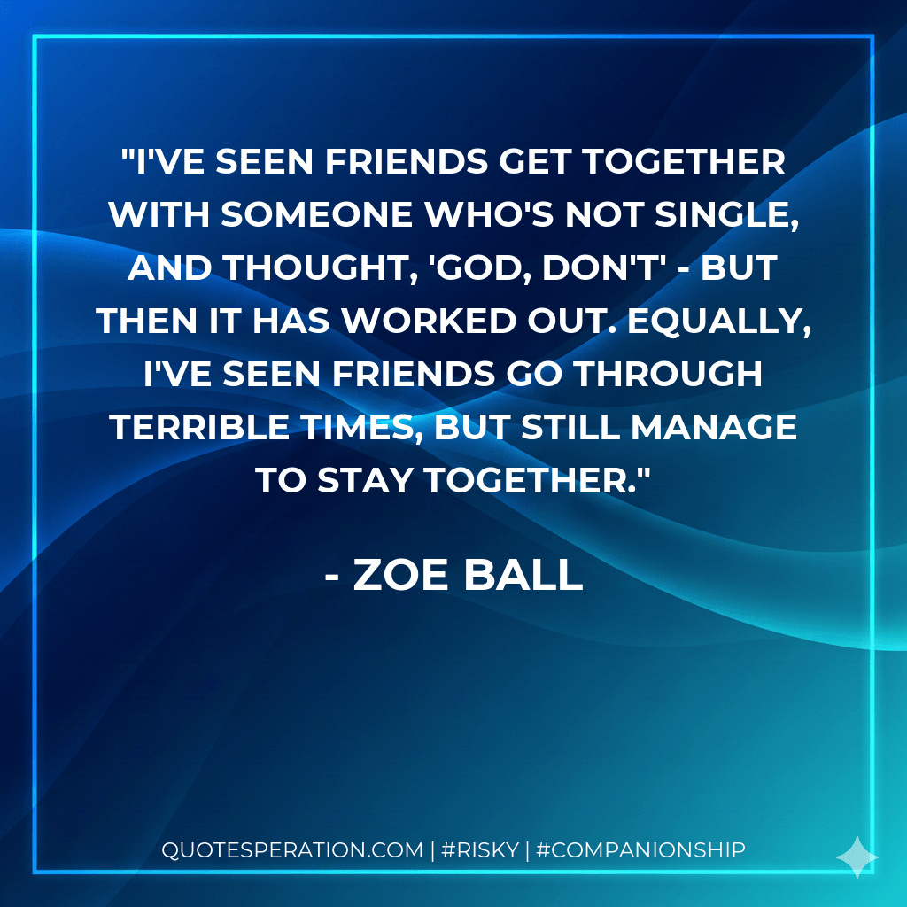 I've seen friends get together with someone who's not single, and thought, 'God, don't' - but then it has worked out. Equally, I've seen friends go through terrible times, but still manage to stay together. - Zoe Ball