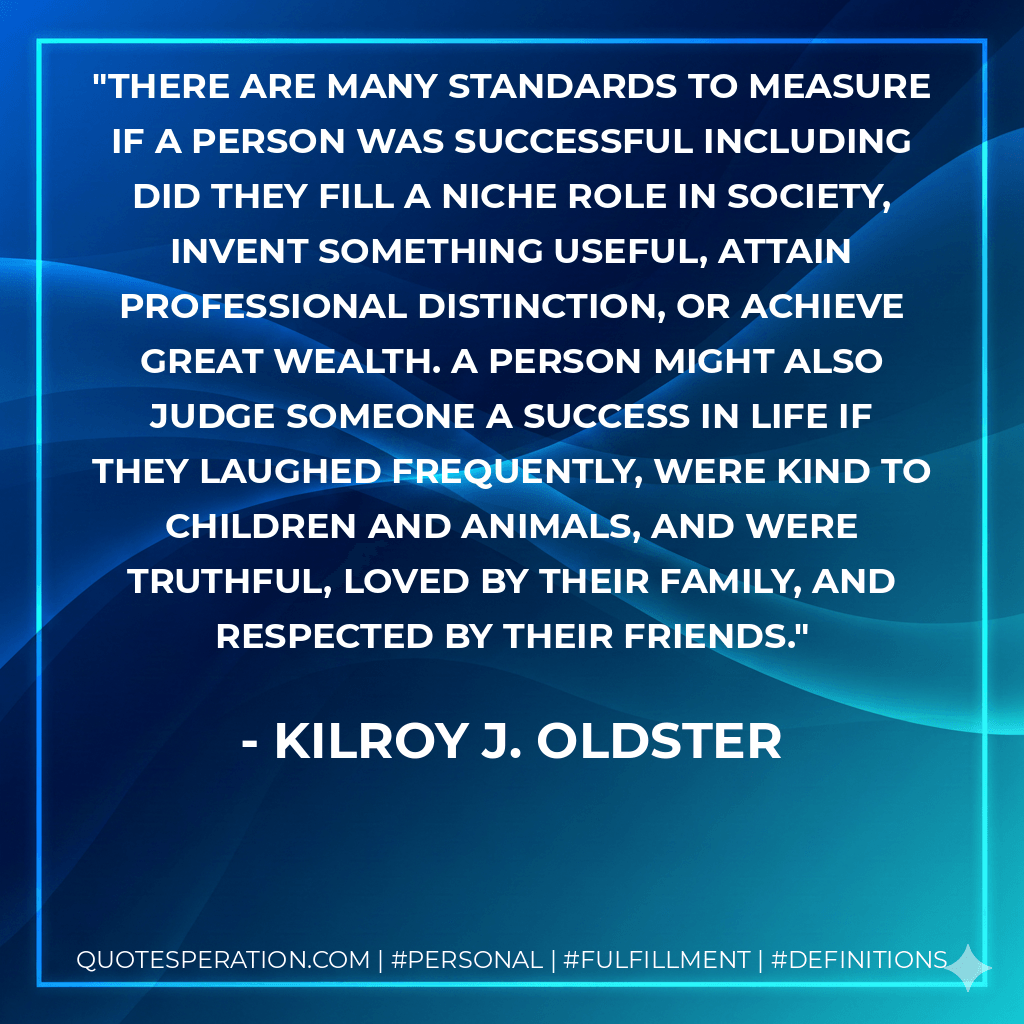 There are many standards to measure if a person was successful including did they fill a niche role in society, invent something useful, attain professional distinction, or achieve great wealth. A person might also judge someone a success in life if they laughed frequently, were kind to children and animals, and were truthful, loved by their family, and respected by their friends. - Kilroy J. Oldster