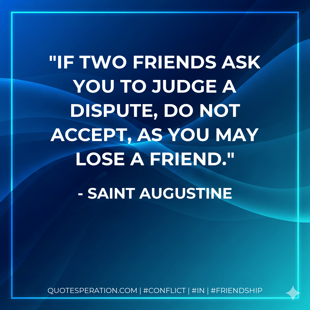If two friends ask you to judge a dispute, do not accept, as you may lose a friend. - Saint Augustine
