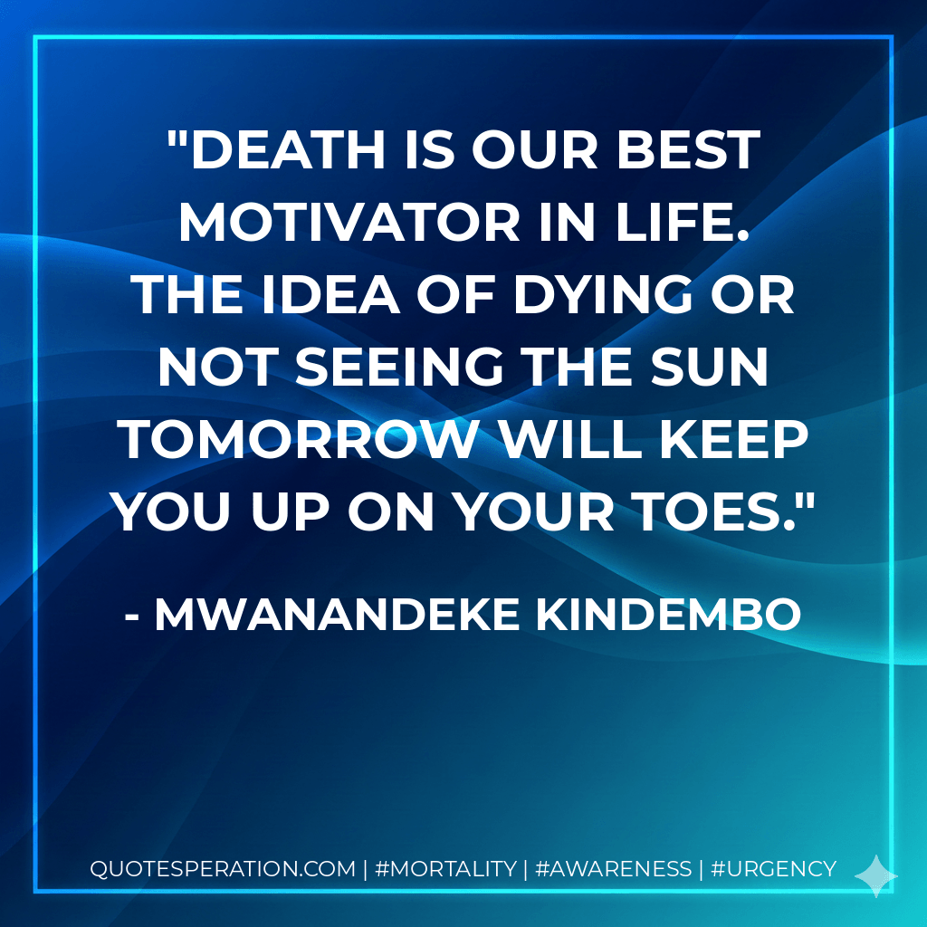Death is our best motivator in life. The idea of dying or not seeing the sun tomorrow will keep you up on your toes. - Mwanandeke Kindembo