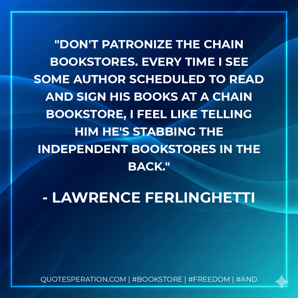 Don't patronize the chain bookstores. Every time I see some author scheduled to read and sign his books at a chain bookstore, I feel like telling him he's stabbing the independent bookstores in the back. - Lawrence Ferlinghetti