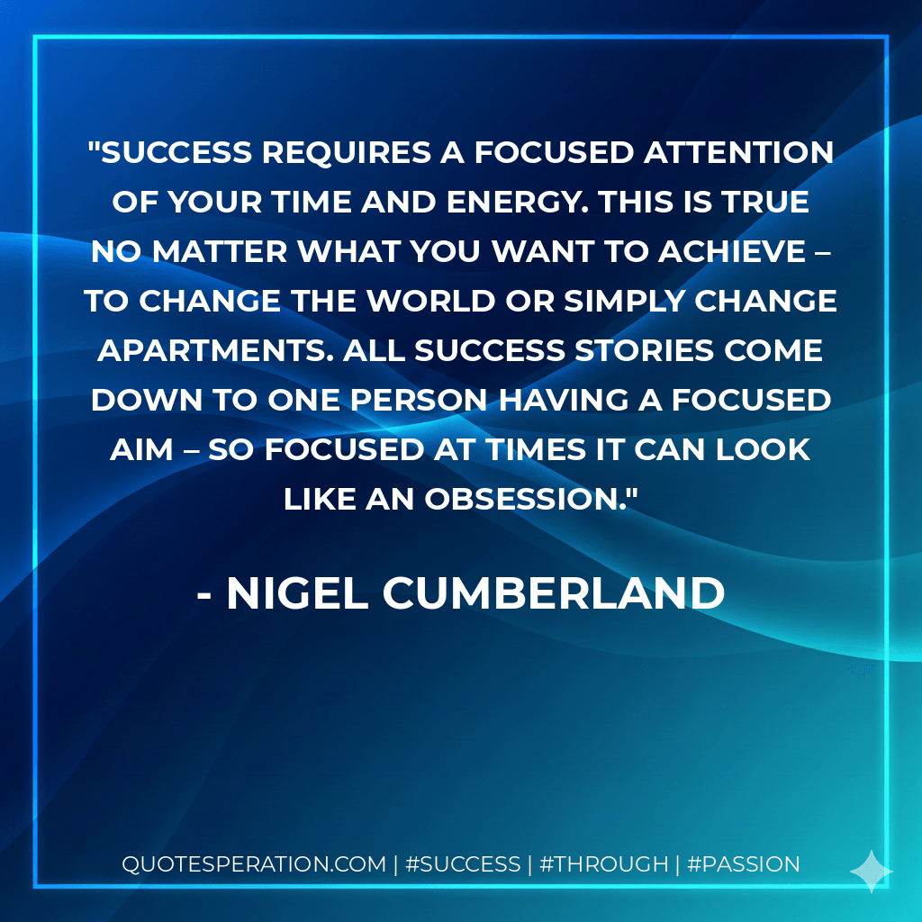 Success requires a focused attention of your time and energy. This is true no matter what you want to achieve – to change the world or simply change apartments. All success stories come down to one person having a focused aim – so focused at times it can look like an obsession. - Nigel Cumberland