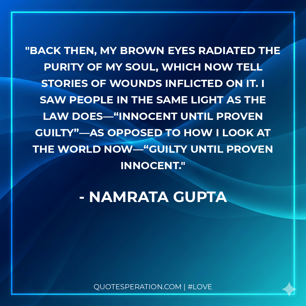 Back then, my brown eyes radiated the purity of my soul, which now tell stories of wounds inflicted on it. I saw people in the same light as the law does—“innocent until proven guilty”—as opposed to how I look at the world now—“guilty until proven innocent.