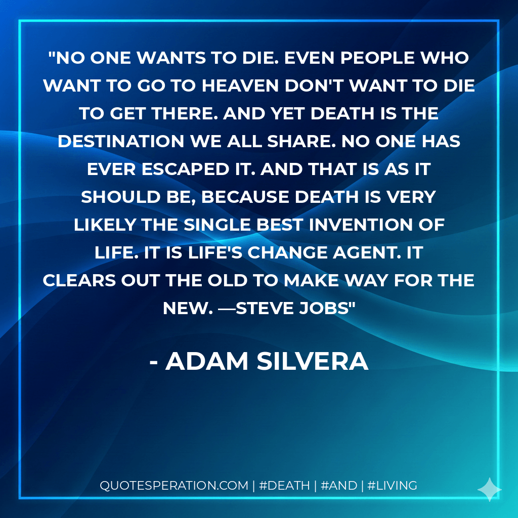 No one wants to die. Even people who want to go to heaven don't want to die to get there. And yet death is the destination we all share. No one has ever escaped it. And that is as it should be, because death is very likely the single best invention of life. It is life's change agent. It clears out the old to make way for the new. —Steve Jobs - Adam Silvera