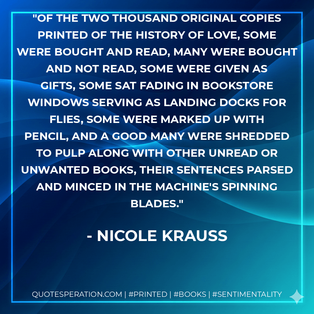 Of the two thousand original copies printed of The History of Love, some were bought and read, many were bought and not read, some were given as gifts, some sat fading in bookstore windows serving as landing docks for flies, some were marked up with pencil, and a good many were shredded to pulp along with other unread or unwanted books, their sentences parsed and minced in the machine's spinning blades. - Nicole Krauss