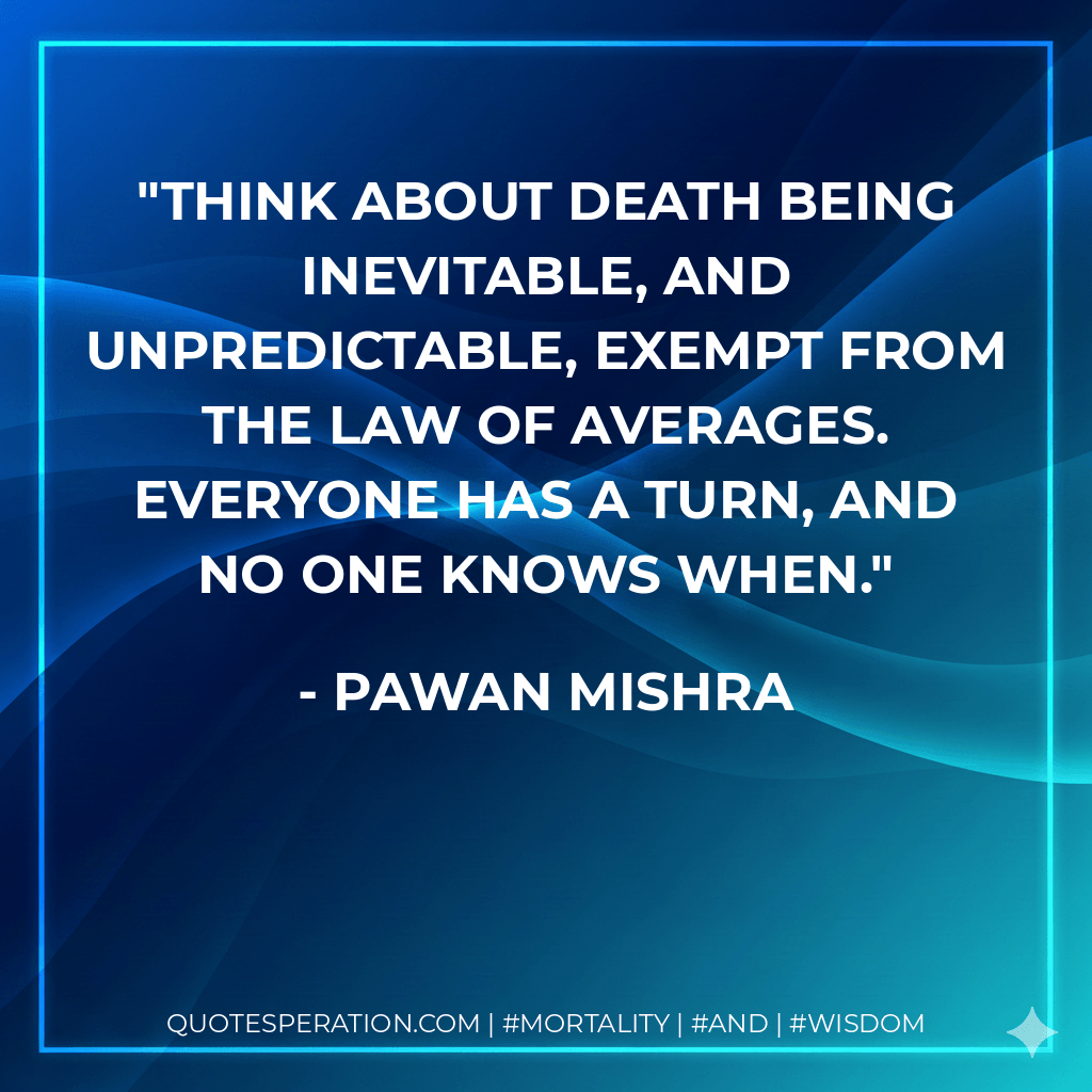 Think about death being inevitable, and unpredictable, exempt from the law of averages. Everyone has a turn, and no one knows when. - Pawan Mishra