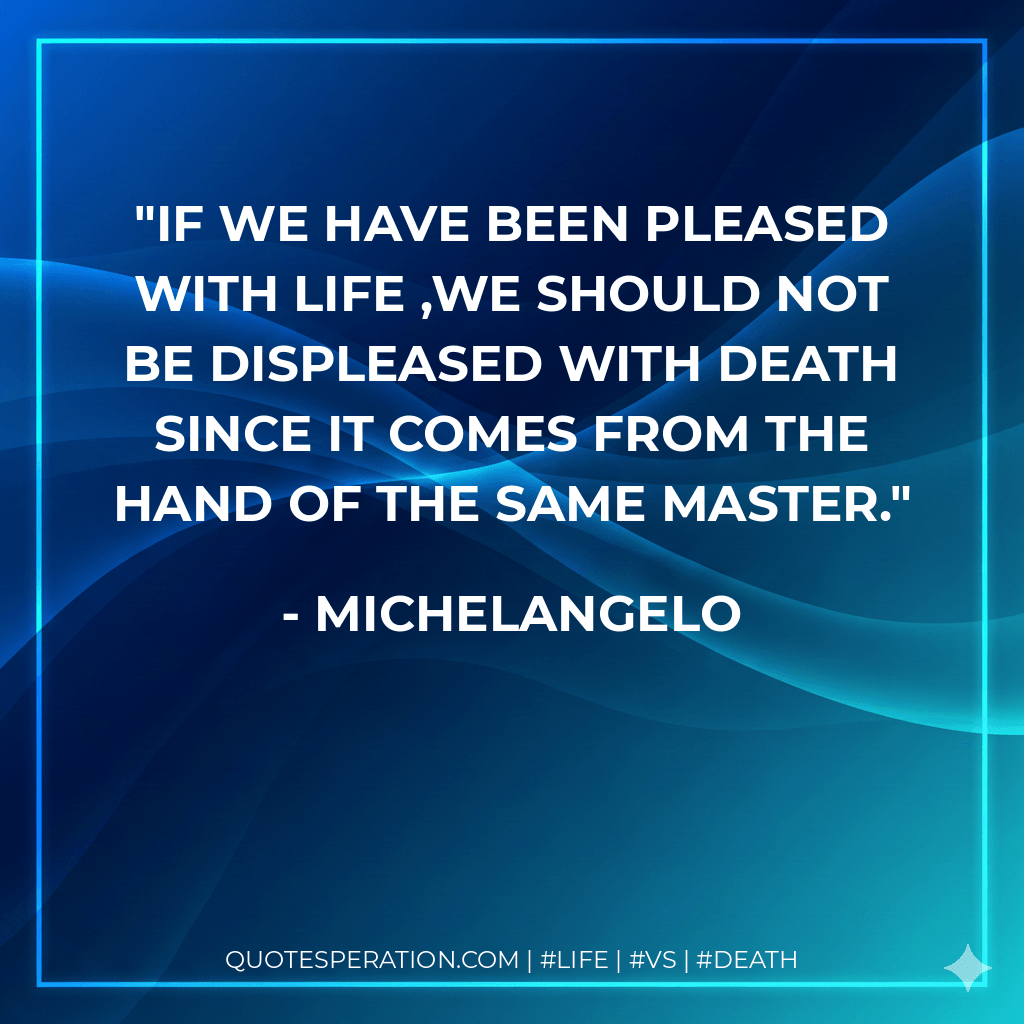 If we have been pleased with life ,we should not be displeased with death since it comes from the hand of the same master. - Michelangelo