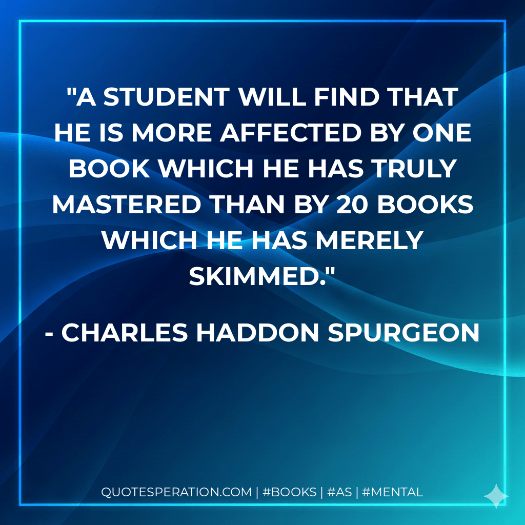 A student will find that he is more affected by one book which he has truly mastered than by 20 books which he has merely skimmed. - Charles Haddon Spurgeon
