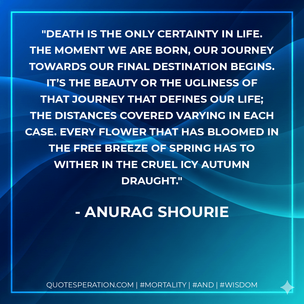 Death is the only certainty in life. The moment we are born, our journey towards our final destination begins. It’s the beauty or the ugliness of that journey that defines our life; the distances covered varying in each case. Every flower that has bloomed in the free breeze of spring has to wither in the cruel icy autumn draught. - Anurag Shourie